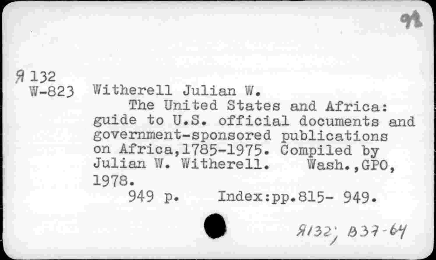 ﻿5» 132
W-823 Witherell Julian W.
The United States and Africa: guide to U.S. official documents and government-sponsored publications on Africa, 1785-1975» Compiled byJulian V/. Witherell. Wash.,GPO, 1978.
949 P» Index:pp.815- 949»
^/32’